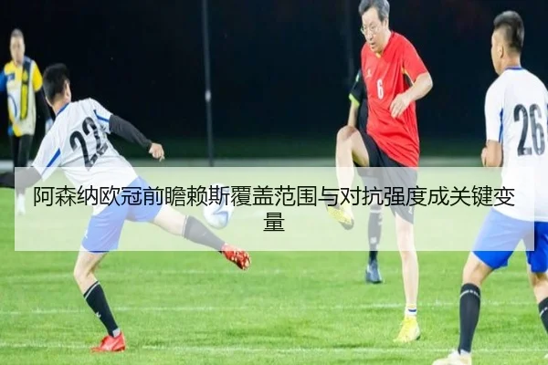 阿森纳欧冠前瞻赖斯覆盖范围与对抗强度成关键变量